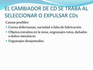 EL CAMBIADOR DE CD SE TRABA AL
SELECCIONAR O EXPULSAR CDs
Causas posibles:
 Correa defectuosas, suciedad o falta de lubricación.
 Objetos extraños en la zona, engranajes rotos, dañados
o daños mecánicos
 Engranajes desajustados.
 