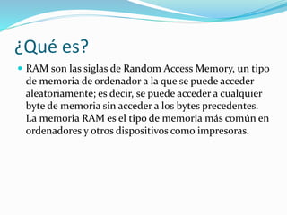¿Qué es?
 RAM son las siglas de Random Access Memory, un tipo
de memoria de ordenador a la que se puede acceder
aleatoriamente; es decir, se puede acceder a cualquier
byte de memoria sin acceder a los bytes precedentes.
La memoria RAM es el tipo de memoria más común en
ordenadores y otros dispositivos como impresoras.
 