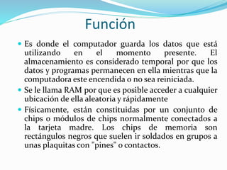 Función
 Es donde el computador guarda los datos que está
utilizando en el momento presente. El
almacenamiento es considerado temporal por que los
datos y programas permanecen en ella mientras que la
computadora este encendida o no sea reiniciada.
 Se le llama RAM por que es posible acceder a cualquier
ubicación de ella aleatoria y rápidamente
 Físicamente, están constituidas por un conjunto de
chips o módulos de chips normalmente conectados a
la tarjeta madre. Los chips de memoria son
rectángulos negros que suelen ir soldados en grupos a
unas plaquitas con "pines" o contactos.
 