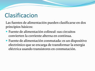 Clasificacion
Las fuentes de alimentación pueden clasificarse en dos
principios básicos:
 Fuente de alimentación colineal: sus circuitos
convierten la corriente alterna en continua.
 Fuente de alimentación conmutada: es un dispositivo
electrónico que se encarga de transformar la energía
eléctrica usando transistores en conmutación.
 