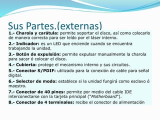Sus Partes.(externas)1.- Charola y carátula: permite soportar el disco, así como colocarlo
de manera correcta para ser leído por el láser interno.
2.- Indicador: es un LED que enciende cuando se encuentra
trabajando la unidad.
3.- Botón de expulsión: permite expulsar manualmente la charola
para sacar ó colocar el disco.
4.- Cubierta: protege el mecanismo interno y sus circuitos.
5.- Conector S/PDIF: utilizado para la conexión de cable para señal
digital.
6.- Selector de modo: establece si la unidad fungirá como esclavo ó
maestro.
7.- Conector de 40 pines: permite por medio del cable IDE
interconectarse con la tarjeta principal ("Motherboard").
8.- Conector de 4 terminales: recibe el conector de alimentación
 