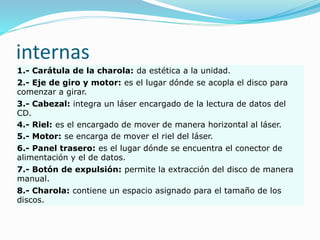 internas
1.- Carátula de la charola: da estética a la unidad.
2.- Eje de giro y motor: es el lugar dónde se acopla el disco para
comenzar a girar.
3.- Cabezal: integra un láser encargado de la lectura de datos del
CD.
4.- Riel: es el encargado de mover de manera horizontal al láser.
5.- Motor: se encarga de mover el riel del láser.
6.- Panel trasero: es el lugar dónde se encuentra el conector de
alimentación y el de datos.
7.- Botón de expulsión: permite la extracción del disco de manera
manual.
8.- Charola: contiene un espacio asignado para el tamaño de los
discos.
 