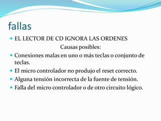 fallas
 EL LECTOR DE CD IGNORA LAS ORDENES
Causas posibles:
 Conexiones malas en uno o más teclas o conjunto de
teclas.
 El micro controlador no produjo el reset correcto.
 Alguna tensión incorrecta de la fuente de tensión.
 Falla del micro controlador o de otro circuito lógico.
 