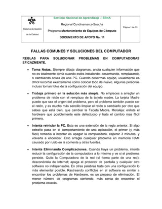 Sistema de Gestión
de la Calidad
Servicio Nacional de Aprendizaje – SENA
Regional Cundinamarca-Soacha
Programa Mantenimiento de Equipos de Cómputo
DOCUMENTO DE APOYO No. 11
Página 1 de 33
FALLAS COMUNES Y SOLUCIONES DEL COMPUTADOR
REGLAS PARA SOLUCIONAR PROBLEMAS EN COMPUTADORAS
EFICAZMENTE.
 Toma Notas. Siempre dibuja diagramas, anota cualquier información que
no es totalmente obvia cuando estés instalando, desarmando, remplazando
o cambiando cosas en una PC. Cuando desarmas equipo, usualmente es
difícil recordar exactamente como colocar todo de nuevo. Algunas personas
incluso toman fotos de la configuración del equipo.
 Trabaja primero en la solución más simple. No empieces a arreglar un
problema de ratón con el remplazo de la tarjeta madre. La tarjeta Madre
puede que sea el origen del problema, pero el problema también puede ser
el ratón, y es mucho más sencillo limpiar el ratón o cambiarlo por otro que
sabes que está bien, que cambiar la Tarjeta Madre. Moraleja: enlista el
hardware que posiblemente este defectuoso y trata el cambio mas fácil
primero.
 Intenta reiniciar la PC. Esta es una extensión de la regla anterior. Si algo
extraño pasa en el comportamiento de una aplicación, el primer (y más
fácil) remedio a intentar es apagar la computadora, esperar 3 minutos, y
volverla a encender. Esto arregla cualquier problema en memoria RAM
causado por ruido en la corriente y otras fuentes.
 Intenta Eliminando Complicaciones. Cuando haya un problema, intenta
reducir la configuración de la computadora a lo mínimo y ve si el problema
persiste. Quita la Computadora de la red (sí forma parte de una red);
desconéctala de Internet; apaga el protector de pantalla y cualquier otro
software no indispensable. En otras palabras trata con una configuración lo
más elemental posible. Rastreando conflictos en el software es similar a
encontrar los problemas de Hardware, es un proceso de eliminación. El
menor número de programas corriendo, más cerca de encontrar el
problema estarás.
 