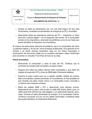 Sistema de Gestión
de la Calidad
Servicio Nacional de Aprendizaje – SENA
Regional Cundinamarca-Soacha
Programa Mantenimiento de Equipos de Cómputo
DOCUMENTO DE APOYO No. 11
Página 10 de 33
o Cambie el cable de alimentación por uno que esté seguro de que está
funcionando, conéctelo al suministrador de energía de su PC y enchúfelo.
o Desenchufe todos los dispositivos externos del PC – incluyendo un disco
para CD o cámara digital – con la excepción del monitor. Si el computador
prende sin los dispositivos, reconecte los periféricos uno a la vez hasta que
pueda identificar el dispositivo con el problema.
Si ninguno de estos pasos soluciona el problema, vea si su computador aún tiene
su garantía vigente y, de ser así, envíe el equipo al fabricante. Si la garantía se ha
vencido y se siente cómoda haciéndolo, siga con los Pasos Avanzados a
continuación. De otra forma, hable con su consultor voluntario o utilice TechFinder
para encontrar un consultor TI sin fines de lucro en su área.
Pasos Avanzados:
o Desenchufe el computador y abra el case del PC. Verifique que el
suministro de energía esté conectado a la placa madre.
o Asegure que todos los cables internos estén conectados y que todas las
tarjetas de expansión PCI y chips de RAM estén firmemente selladas.
o Examine la placa madre para ver si existen señales visibles de averías,
tales como grietas o partes quemadas. Si ve problemas, lo más probable es
que necesite una placa madre nueva o un computador nuevo. Consulte a
un técnico para mayores consejos.
o Retire las tarjetas RAM y PCI y desenchufe su(s) disco(s) duro(s).
Dependiendo de su disco, verá ya sea un cable IDE ancho, plano y gris; un
cable serial ATA (SATA) rojo más delgado; o un cable SCSI redondo, gris o
negro. Enchufe el cable alimentador de energía. Si el computador prende,
comience a enchufar uno por uno los cables adicionales y móduloos hasta
que pueda identificar el componente defectuoso.
 