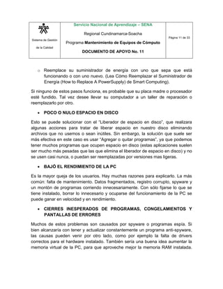 Sistema de Gestión
de la Calidad
Servicio Nacional de Aprendizaje – SENA
Regional Cundinamarca-Soacha
Programa Mantenimiento de Equipos de Cómputo
DOCUMENTO DE APOYO No. 11
Página 11 de 33
o Reemplace su suministrador de energía con uno que sepa que está
funcionando o con uno nuevo. (Lea Cómo Reemplazar el Suministrador de
Energía (How to Replace A PowerSupply) de Smart Computing).
Si ninguno de estos pasos funciona, es probable que su placa madre o procesador
esté fundido. Tal vez desee llevar su computador a un taller de reparación o
reemplazarlo por otro.
 POCO O NULO ESPACIO EN DISCO
Esto se puede solucionar con el “Liberador de espacio en disco”, que realizara
algunas acciones para tratar de liberar espacio en nuestro disco eliminando
archivos que no usemos o sean inútiles. Sin embargo, la solución que suele ser
más efectiva en este caso es usar “Agregar o quitar programas”, ya que podemos
tener muchos programas que ocupen espacio en disco (estas aplicaciones suelen
ser mucho más pesadas que las que elimina el liberador de espacio en disco) y no
se usen casi nunca, o puedan ser reemplazadas por versiones mas ligeras.
 BAJÓ EL RENDIMIENTO DE LA PC
Es la mayor queja de los usuarios. Hay muchas razones para explicarlo. La más
común: falta de mantenimiento. Datos fragmentados, registro corrupto, spyware y
un montón de programas corriendo innecesariamente. Con sólo fijarse lo que se
tiene instalado, borrar lo innecesario y ocuparse del funcionamiento de la PC se
puede ganar en velocidad y en rendimiento.
 CIERRES INESPERADOS DE PROGRAMAS, CONGELAMIENTOS Y
PANTALLAS DE ERRORES
Muchos de estos problemas son causados por spyware o programas espía. Si
bien alcanzaría con tener y actualizar constantemente un programa anti-spyware,
las causas pueden venir por otro lado, como por ejemplo la falta de drivers
correctos para el hardware instalado. También sería una buena idea aumentar la
memoria virtual de la PC, para que aproveche mejor la memoria RAM instalada.
 