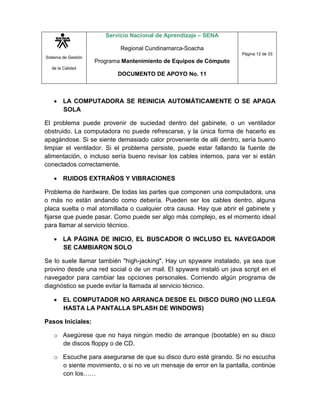 Sistema de Gestión
de la Calidad
Servicio Nacional de Aprendizaje – SENA
Regional Cundinamarca-Soacha
Programa Mantenimiento de Equipos de Cómputo
DOCUMENTO DE APOYO No. 11
Página 12 de 33
 LA COMPUTADORA SE REINICIA AUTOMÁTICAMENTE O SE APAGA
SOLA
El problema puede provenir de suciedad dentro del gabinete, o un ventilador
obstruido. La computadora no puede refrescarse, y la única forma de hacerlo es
apagándose. Si se siente demasiado calor proveniente de allí dentro, sería bueno
limpiar el ventilador. Si el problema persiste, puede estar fallando la fuente de
alimentación, o incluso sería bueno revisar los cables internos, para ver si están
conectados correctamente.
 RUIDOS EXTRAÑOS Y VIBRACIONES
Problema de hardware. De todas las partes que componen una computadora, una
o más no están andando como debería. Pueden ser los cables dentro, alguna
placa suelta o mal atornillada o cualquier otra causa. Hay que abrir el gabinete y
fijarse que puede pasar. Como puede ser algo más complejo, es el momento ideal
para llamar al servicio técnico.
 LA PÁGINA DE INICIO, EL BUSCADOR O INCLUSO EL NAVEGADOR
SE CAMBIARON SOLO
Se lo suele llamar también "high-jacking". Hay un spyware instalado, ya sea que
provino desde una red social o de un mail. El spyware instaló un java script en el
navegador para cambiar las opciones personales. Corriendo algún programa de
diagnóstico se puede evitar la llamada al servicio técnico.
 EL COMPUTADOR NO ARRANCA DESDE EL DISCO DURO (NO LLEGA
HASTA LA PANTALLA SPLASH DE WINDOWS)
Pasos Iniciales:
o Asegúrese que no haya ningún medio de arranque (bootable) en su disco
de discos floppy o de CD.
o Escuche para asegurarse de que su disco duro esté girando. Si no escucha
o siente movimiento, o si no ve un mensaje de error en la pantalla, continúe
con los……
 