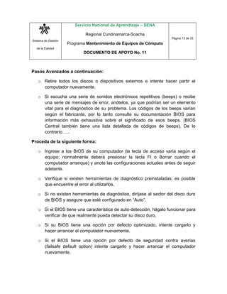 Sistema de Gestión
de la Calidad
Servicio Nacional de Aprendizaje – SENA
Regional Cundinamarca-Soacha
Programa Mantenimiento de Equipos de Cómputo
DOCUMENTO DE APOYO No. 11
Página 13 de 33
Pasos Avanzados a continuación:
o Retire todos los discos o dispositivos externos e intente hacer partir el
computador nuevamente.
o Si escucha una serie de sonidos electrónicos repetitivos (beeps) o recibe
una serie de mensajes de error, anótelos, ya que podrían ser un elemento
vital para el diagnóstico de su problema. Los códigos de los beeps varían
según el fabricante, por lo tanto consulte su documentación BIOS para
información más exhaustiva sobre el significado de esos beeps. (BIOS
Central también tiene una lista detallada de códigos de beeps). De lo
contrario…..
Proceda de la siguiente forma:
o Ingrese a los BIOS de su computador (la tecla de acceso varía según el
equipo; normalmente deberá presionar la tecla FI o Borrar cuando el
computador arranque) y anote las configuraciones actuales antes de seguir
adelante.
o Verifique si existen herramientas de diagnóstico preinstaladas; es posible
que encuentre el error al utilizarlos.
o Si no existen herramientas de diagnóstico, diríjase al sector del disco duro
de BIOS y asegure que esté configurado en “Auto”.
o Si el BIOS tiene una característica de auto-detección, hágalo funcionar para
verificar de que realmente pueda detectar su disco duro.
o Si su BIOS tiene una opción por defecto optimizado, intente cargarlo y
hacer arrancar el computador nuevamente.
o Si el BIOS tiene una opción por defecto de seguridad contra averías
(failsafe default option) intente cargarlo y hacer arrancar el computador
nuevamente.
 