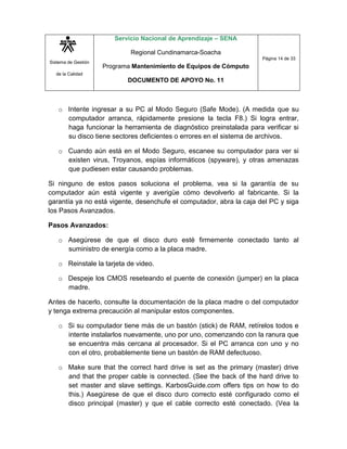 Sistema de Gestión
de la Calidad
Servicio Nacional de Aprendizaje – SENA
Regional Cundinamarca-Soacha
Programa Mantenimiento de Equipos de Cómputo
DOCUMENTO DE APOYO No. 11
Página 14 de 33
o Intente ingresar a su PC al Modo Seguro (Safe Mode). (A medida que su
computador arranca, rápidamente presione la tecla F8.) Si logra entrar,
haga funcionar la herramienta de diagnóstico preinstalada para verificar si
su disco tiene sectores deficientes o errores en el sistema de archivos.
o Cuando aún está en el Modo Seguro, escanee su computador para ver si
existen virus, Troyanos, espías informáticos (spyware), y otras amenazas
que pudiesen estar causando problemas.
Si ninguno de estos pasos soluciona el problema, vea si la garantía de su
computador aún está vigente y averigüe cómo devolverlo al fabricante. Si la
garantía ya no está vigente, desenchufe el computador, abra la caja del PC y siga
los Pasos Avanzados.
Pasos Avanzados:
o Asegúrese de que el disco duro esté firmemente conectado tanto al
suministro de energía como a la placa madre.
o Reinstale la tarjeta de video.
o Despeje los CMOS reseteando el puente de conexión (jumper) en la placa
madre.
Antes de hacerlo, consulte la documentación de la placa madre o del computador
y tenga extrema precaución al manipular estos componentes.
o Si su computador tiene más de un bastón (stick) de RAM, retírelos todos e
intente instalarlos nuevamente, uno por uno, comenzando con la ranura que
se encuentra más cercana al procesador. Si el PC arranca con uno y no
con el otro, probablemente tiene un bastón de RAM defectuoso.
o Make sure that the correct hard drive is set as the primary (master) drive
and that the proper cable is connected. (See the back of the hard drive to
set master and slave settings. KarbosGuide.com offers tips on how to do
this.) Asegúrese de que el disco duro correcto esté configurado como el
disco principal (master) y que el cable correcto esté conectado. (Vea la
 