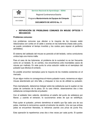 Sistema de Gestión
de la Calidad
Servicio Nacional de Aprendizaje – SENA
Regional Cundinamarca-Soacha
Programa Mantenimiento de Equipos de Cómputo
DOCUMENTO DE APOYO No. 11
Página 16 de 33
 REPARACIÒN DE PROBLEMAS COMUNES EN MOUSE OPTICOS Y
MECANICOS
Problemas comunes:
Los problemas comunes que afectan a la mayoria de los mouses están
relacionados con cortes en el cable o averias en las botoneras (hasta este punto,
se puede considerar el tiempo invertido y los costos para reparar el periferico
admitibles).
El sistema del cableado del mouse es parecido al del teclado, varios conductores
unidos bajo una misma malla.
Para el caso de las botoneras, el problema de la suciedad no es tan frecuente
como en un teclado. Si, en cambio, nos encontramos ante incontables casos de
roturas por maltrato. En este punto la unica solución viable es el reemplazo del
pulsador que efectúa el contacto.
Es posible encontrar reemplazo para la mayoria de los modelos existentes en el
mercado.
Si por algun motivo no conseguimos el mismo pulsador nuevo, revisemos en algun
mouse abandonado por otra falla, y chequear si nos es de utilidad su pulsador.
Para reemplazarlo, deberemos trabajar sobre las soldaduras que lo sujetan en las
pistas de contactos de la placa. En la cara inferior, observaremos dos o tres
soldaduras correspondientes al pulsador.
Con el soldador bien caliente, derretimos el estaño del punto de soldadura por
liberar, y usando el extractor, lo succionamos antes de que se solidifique.
Para quitar el pulsador, primero derretimos el estaño que fija cada una de sus
patas, mientras lo removemos usando el extractor de estaño. Una vez que ambas
patas se encuentran liberadas, lo retiramos usando una pinza de punta fina.
Esta operación la repetiremos unas dos o tres veces por cada punto. Si quedan
 
