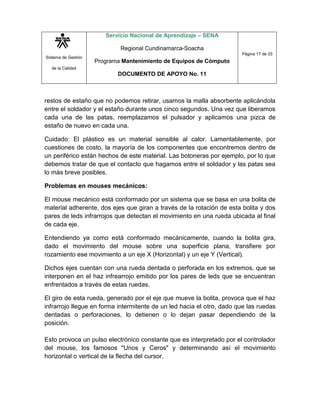 Sistema de Gestión
de la Calidad
Servicio Nacional de Aprendizaje – SENA
Regional Cundinamarca-Soacha
Programa Mantenimiento de Equipos de Cómputo
DOCUMENTO DE APOYO No. 11
Página 17 de 33
restos de estaño que no podemos retirar, usamos la malla absorbente aplicándola
entre el soldador y el estaño durante unos cinco segundos. Una vez que liberamos
cada una de las patas, reemplazamos el pulsador y aplicamos una pizca de
estaño de nuevo en cada una.
Cuidado: El plástico es un material sensible al calor. Lamentablemente, por
cuestiones de costo, la mayoría de los componentes que encontremos dentro de
un periférico están hechos de este material. Las botoneras por ejemplo, por lo que
debemos tratar de que el contacto que hagamos entre el soldador y las patas sea
lo más breve posibles.
Problemas en mouses mecánicos:
El mouse mecánico está conformado por un sistema que se basa en una bolita de
material adherente, dos ejes que giran a través de la rotación de esta bolita y dos
pares de leds infrarrojos que detectan el movimiento en una rueda ubicada al final
de cada eje.
Entendiendo ya como está conformado mecánicamente, cuando la bolita gira,
dado el movimiento del mouse sobre una superficie plana, transfiere por
rozamiento ese movimiento a un eje X (Horizontal) y un eje Y (Vertical).
Dichos ejes cuentan con una rueda dentada o perforada en los extremos, que se
interponen en el haz infrearrojo emitido por los pares de leds que se encuentran
enfrentados a través de estas ruedas.
El giro de esta rueda, generado por el eje que mueve la bolita, provoca que el haz
infrarrojo llegue en forma intermitente de un led hacia el otro, dado que las ruedas
dentadas o perforaciones, lo detienen o lo dejan pasar dependiendo de la
posición.
Esto provoca un pulso electrónico constante que es interpretado por el controlador
del mouse, los famosos "Unos y Ceros" y determinando así el movimiento
horizontal o vertical de la flecha del cursor.
 