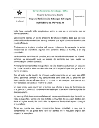Sistema de Gestión
de la Calidad
Servicio Nacional de Aprendizaje – SENA
Regional Cundinamarca-Soacha
Programa Mantenimiento de Equipos de Cómputo
DOCUMENTO DE APOYO No. 11
Página 19 de 33
pista hace contacto sólo apoyándose sobre la otra en el momento que se
introduce la ficha.
Este sistema acarrea un eterno problema de falsos contactos, dado que se suele
juntar oxido de los conectores, es muy probable que algún componente del mouse
resulte afectado.
Si observamos la placa principal del mouse, notaremos la presencia de varias
resistencias de superficie, algunas con conexión directa al CMOS, o al chip
controlador.
Estas además de su función principal, muchas veces hacen las veces de "fusible",
cortando su conducción ante un exceso de corriente que bien puede ser
provocado por un falso contacto.
Al manipular componentes de superficie, no sólo debemos actuar con un soldador
de punta cerámica, sino también con una pinza especial que nos garantice la
mayor precisión.
Con el tester en la función de ohmetro, preferentemente en un valor bajo (100
ohms) podemos verificar si hay conductividad para cada una. El problema con
estas resistencias es el reemplazo, no porque no se consigan, sino porque son
muy delicadas para extraer y volver a soldar.
Un caso similar suele ocurrir con el led rojo que efectúa la tarea de iluminación de
la superficie. Como todo componente de este tipo, suele sufrir averías típicas del
desgaste diario.
No es muy difícil determinar una falla en el, ya que sencillamente deja de emitir luz
hacia la superficie. Como este tipo de leds es muy fácil de conseguir, bastara con
llevar el original a cualquier distribuidor de repuestos de electrónica para conseguir
el reemplazo.
Tener en cuenta que estos componentes tienen polaridad, o sea que la
concordancia de las patas tiene que ser idéntica en el repuesto original con
respecto al reemplazo.
 