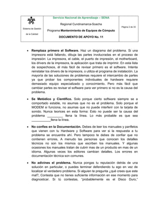 Sistema de Gestión
de la Calidad
Servicio Nacional de Aprendizaje – SENA
Regional Cundinamarca-Soacha
Programa Mantenimiento de Equipos de Cómputo
DOCUMENTO DE APOYO No. 11
Página 2 de 33
 Remplaza primero el Software. Haz un diagrama del problema. Si una
impresora está fallando, dibuja las partes involucradas en el proceso de
impresión: La impresora, el cable, el puerto de impresión, el motherboard,
los drivers de la impresora, la aplicación que trata de imprimir. En esta lista
de sospechosos, él más fácil de revisar primero es el software. Intenta
reinstalar los drivers de la impresora, o utiliza el programa de instalación. La
mayoría de las soluciones de problemas requiere el intercambio de partes
ya que probar los componentes individuales de hardware requiere
demasiado equipo especializado y conocimiento. Pero más fácil que
cambiar partes es revisar el software para ver primero si no es la causa del
problema.
 Se Metódico y Científico. Solo porque cierto software siempre se a
comportado estable, no asumas que no es el problema. Solo porque el
MODEM si funciona, no asumas que no puede interferir con la tarjeta de
sonido. Nunca teorices en esta forma: Esto no puede ser la causa del
problema _________ llena la línea. Lo más probable es que sea
___________llena la línea.
 No confíes en la Documentación. Debes de leer los manuales y panfletos
que vienen con tu Hardware y Software para ver si la respuesta a tu
problema se encuentra ahí. Pero tampoco te debes de confiar que no
contienen errores, A menudo las personas que conocen los detalles
técnicos no son los mismos que escriben los manuales. Y algunas
ocasiones los manuales tratan de cubrir mas de un producto en mas de un
idioma. Algunas veces los editores cambian detalles. Los errores en
documentación técnica son comunes.
 No adivines el problema. Nunca pongas tu reputación detrás de una
solución en particular, o puedes terminar defendiendo tu ego en vez de
localizar el verdadero problema. Si alguien te pregunta ¿qué crees que este
mal?, Contesta que no tienes suficiente información en ese momento para
diagnosticar. Si tú contestas, “probablemente es el Disco Duro,”
 