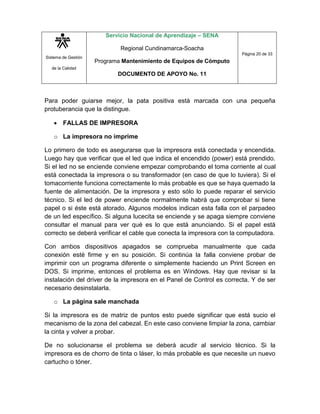 Sistema de Gestión
de la Calidad
Servicio Nacional de Aprendizaje – SENA
Regional Cundinamarca-Soacha
Programa Mantenimiento de Equipos de Cómputo
DOCUMENTO DE APOYO No. 11
Página 20 de 33
Para poder guiarse mejor, la pata positiva está marcada con una pequeña
protuberancia que la distingue.
 FALLAS DE IMPRESORA
o La impresora no imprime
Lo primero de todo es asegurarse que la impresora está conectada y encendida.
Luego hay que verificar que el led que indica el encendido (power) está prendido.
Si el led no se enciende conviene empezar comprobando el toma corriente al cual
está conectada la impresora o su transformador (en caso de que lo tuviera). Si el
tomacorriente funciona correctamente lo más probable es que se haya quemado la
fuente de alimentación. De la impresora y esto sólo lo puede reparar el servicio
técnico. Si el led de power enciende normalmente habrá que comprobar si tiene
papel o si éste está atorado. Algunos modelos indican esta falla con el parpadeo
de un led específico. Si alguna lucecita se enciende y se apaga siempre conviene
consultar el manual para ver qué es lo que está anunciando. Si el papel está
correcto se deberá verificar el cable que conecta la impresora con la computadora.
Con ambos dispositivos apagados se comprueba manualmente que cada
conexión esté firme y en su posición. Si continúa la falla conviene probar de
imprimir con un programa diferente o simplemente haciendo un Print Screen en
DOS. Si imprime, entonces el problema es en Windows. Hay que revisar si la
instalación del driver de la impresora en el Panel de Control es correcta. Y de ser
necesario desinstalarla.
o La página sale manchada
Si la impresora es de matriz de puntos esto puede significar que está sucio el
mecanismo de la zona del cabezal. En este caso conviene limpiar la zona, cambiar
la cinta y volver a probar.
De no solucionarse el problema se deberá acudir al servicio técnico. Si la
impresora es de chorro de tinta o láser, lo más probable es que necesite un nuevo
cartucho o tóner.
 