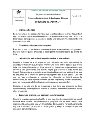 Sistema de Gestión
de la Calidad
Servicio Nacional de Aprendizaje – SENA
Regional Cundinamarca-Soacha
Programa Mantenimiento de Equipos de Cómputo
DOCUMENTO DE APOYO No. 11
Página 21 de 33
o Impresión borrosa
En la mayoría de los casos esto indica que se está acabando la tinta. Recuerde el
viejo truco de comprar desde el principio dos repuestos de tinta (cinta, cartucho o
tóner según corresponda) y cuando se acaba uno comprar inmediatamente otro
para que nunca falte.
o El papel se traba por estar arrugado
Para esto lo más conveniente es mantener el papel almacenado en un lugar seco.
El papel húmedo puede arrugarse al pasar por la impresora láser o de chorro de
tinta.
o La impresión sale a doble espacio o sobre la misma línea
Cuando la impresora y el programa que utilizamos no están demasiado de
acuerdo puede ocurrir que, luego de imprimir una línea, ambos decidan que deben
bajar una línea (obteniendo un doble espacio no deseado) o ambos esperen que
el otro lo baje (obteniendo una mancha negra que contiene el texto de las dos
líneas). Este problema se soluciona cambiando el interruptor de salto de línea que
se encuentra en la impresora para que el programa sea el que decida. Una vez
que se haya modificando la posición del interruptor se deberá apagar la
computadora, se debe esperar alrededor de diez segundos y volver a encenderla,
pues las impresoras sólo leen los interruptores cuando se encienden.
Cuidado, si es sólo uno de los programas el que tiene este problema se debe
modificar éste y no la impresora, pues de lo contrario aparecerán problemas en los
otros programas.
o Cuando se imprime sólo aparecen caracteres raros
Conviene empezar revisando el cable, si todo está bien lo más probable es que el
software esté fallando. Probablemente el programa que se está usando para
imprimir está configurado para un diferente tipo de impresora. Para solucionar esto
hay que ir al menú de impresión del programa y elegir el manejador que sea
adecuado para la impresora.
 