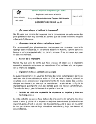 Sistema de Gestión
de la Calidad
Servicio Nacional de Aprendizaje – SENA
Regional Cundinamarca-Soacha
Programa Mantenimiento de Equipos de Cómputo
DOCUMENTO DE APOYO No. 11
Página 22 de 33
o ¿Se puede alargar el cable de la impresora?
No. El cable que conecta la impresora con la computadora es corto porque los
ports paralelo no son muy potentes. Es por eso que los cables tienen una longitud
máxima de 1,80 metros.
o ¿Conviene recargar cintas, cartuchos y tóners?
Por razones ecológicas y/o económicas muchas personas consideran importante
recargar estos dispositivos. Si se toma la decisión de hacerlo, siempre conviene
llevarlo a un lugar especializado y no hacerlo en casa. Si se enchastra algo, que
no sea nuestra mesa.
o Manejo de la impresora
Nunca hay que girar la perilla que hace avanzar el papel con la impresora
encendida; esto daña seriamente los mecanismos. Esta perilla es sólo para operar
con la impresora apagada.
o Impresión de líneas verticales desparejas
La queja más común de los usuarios de matriz de puntos es la impresión de líneas
verticales con trazos desfasados entre sí. Esto se debe a que el cabezal se
desplaza en dos direcciones y el posicionamiento del mismo desde dos sentidos
siempre será inexacto en este tipo de mecanismos. La solución es configurar la
impresora para que imprima en un solo sentido (para esto hay que ver el manual).
Tardará más tiempo, pero la línea vertical quedará derecha.
o Cuando se pide una impresión, la impresora no imprime y hace un
ruido espantoso
Lo más probable es que se haya trabado la cinta dentro del cartucho. Se debe
sacar la cinta y probar si la impresora responde normalmente (obviamente no
imprimirá, pero activará el cabezal y se desplazará el papel). Si sigue sin funcionar
lo más probable es que se haya dañado el mecanismo y haya que llevarla al
servicio técnico.
 