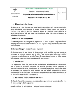Sistema de Gestión
de la Calidad
Servicio Nacional de Aprendizaje – SENA
Regional Cundinamarca-Soacha
Programa Mantenimiento de Equipos de Cómputo
DOCUMENTO DE APOYO No. 11
Página 23 de 33
o El papel se traba siempre
Si el papel se traba siempre que entra la página puede ocurrir que alguna de las
guías metálicas esté doblada o alguna pestaña torcida. Antes de enviar la
impresora al servicio técnico conviene abrirla y observar detenidamente el
recorrido del papel; tal vez enderezando alguna parte con mucho cuidado se
solucione el problema.
Toma más de una hoja por vez
Si la bandeja está muy cargada o el papel no se aireó un poco luego de sacarlo
del paquete, la impresora tomará más de una hoja por vez pudiendo llegar a dañar
el mecanismo.
Está encendida pero no comienza a imprimir
Si el mecanismo de una chorro de tinta no está en la posición correcta puede no
comenzar a imprimir cuando se lo pide. Para estos casos algunos modelos
incorporan una tecla con la función Reset. En caso de no tenerla se debe apagar
la impresora, esperar uno minutos y volverla a encender.
o Temperatura
Las impresoras láser son las que más se calientan mientras están funcionando,
por lo tanto no conviene taparlas con fundas, papeles, libros, paquetes o
portafolios mientras están imprimiendo. Sí conviene protegerlas del polvo cuando
no se usan. Las impresoras láser también son uno de los dispositivos que más
corriente eléctrica consumen, por lo tanto conviene tenerlas apagadas mientras no
se usan para ahorrar un poco de energía.
o Se acaba el tóner un sábado a la noche
Si el cartucho de tóner se acaba cuando se tiene que terminar un trabajo a las tres
de la mañana pruebe lo siguiente:
Abra la cubierta de la impresora y saque el cartucho de tóner.
 