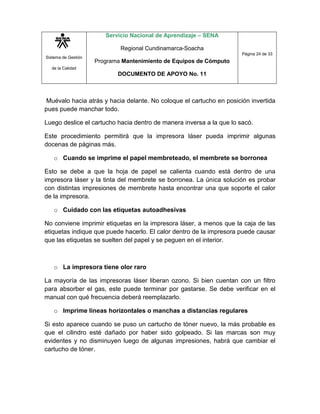 Sistema de Gestión
de la Calidad
Servicio Nacional de Aprendizaje – SENA
Regional Cundinamarca-Soacha
Programa Mantenimiento de Equipos de Cómputo
DOCUMENTO DE APOYO No. 11
Página 24 de 33
Muévalo hacia atrás y hacia delante. No coloque el cartucho en posición invertida
pues puede manchar todo.
Luego deslice el cartucho hacia dentro de manera inversa a la que lo sacó.
Este procedimiento permitirá que la impresora láser pueda imprimir algunas
docenas de páginas más.
o Cuando se imprime el papel membreteado, el membrete se borronea
Esto se debe a que la hoja de papel se calienta cuando está dentro de una
impresora láser y la tinta del membrete se borronea. La única solución es probar
con distintas impresiones de membrete hasta encontrar una que soporte el calor
de la impresora.
o Cuidado con las etiquetas autoadhesivas
No conviene imprimir etiquetas en la impresora láser, a menos que la caja de las
etiquetas indique que puede hacerlo. El calor dentro de la impresora puede causar
que las etiquetas se suelten del papel y se peguen en el interior.
o La impresora tiene olor raro
La mayoría de las impresoras láser liberan ozono. Si bien cuentan con un filtro
para absorber el gas, este puede terminar por gastarse. Se debe verificar en el
manual con qué frecuencia deberá reemplazarlo.
o Imprime líneas horizontales o manchas a distancias regulares
Si esto aparece cuando se puso un cartucho de tóner nuevo, la más probable es
que el cilindro esté dañado por haber sido golpeado. Si las marcas son muy
evidentes y no disminuyen luego de algunas impresiones, habrá que cambiar el
cartucho de tóner.
 