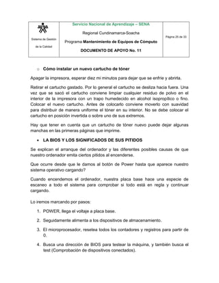 Sistema de Gestión
de la Calidad
Servicio Nacional de Aprendizaje – SENA
Regional Cundinamarca-Soacha
Programa Mantenimiento de Equipos de Cómputo
DOCUMENTO DE APOYO No. 11
Página 25 de 33
o Cómo instalar un nuevo cartucho de tóner
Apagar la impresora, esperar diez mi minutos para dejar que se enfríe y abrirla.
Retirar el cartucho gastado. Por lo general el cartucho se desliza hacia fuera. Una
vez que se sacó el cartucho conviene limpiar cualquier residuo de polvo en el
interior de la impresora con un trapo humedecido en alcohol isopropílico o fino.
Colocar el nuevo cartucho. Antes de colocarlo conviene moverlo con suavidad
para distribuir de manera uniforme el tóner en su interior. No se debe colocar el
cartucho en posición invertida o sobre uno de sus extremos.
Hay que tener en cuenta que un cartucho de tóner nuevo puede dejar algunas
manchas en las primeras páginas que imprime.
 LA BIOS Y LOS SIGNIFICADOS DE SUS PITIDOS
Se explican el arranque del ordenador y las diferentes posibles causas de que
nuestro ordenador emita ciertos pitidos al encenderse.
Que ocurre desde que le damos al botón de Power hasta que aparece nuestro
sistema operativo cargando?
Cuando encendemos el ordenador, nuestra placa base hace una especie de
escaneo a todo el sistema para comprobar si todo está en regla y continuar
cargando.
Lo iremos marcando por pasos:
1. POWER, llega el voltaje a placa base.
2. Seguidamente alimenta a los dispositivos de almacenamiento.
3. El microprocesador, resetea todos los contadores y registros para partir de
0.
4. Busca una dirección de BIOS para testear la máquina, y también busca el
test (Comprobación de dispositivos conectados).
 