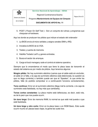 Sistema de Gestión
de la Calidad
Servicio Nacional de Aprendizaje – SENA
Regional Cundinamarca-Soacha
Programa Mantenimiento de Equipos de Cómputo
DOCUMENTO DE APOYO No. 11
Página 26 de 33
5. POST ( Power On Self Test ) : Son un conjunto de rutinas y programas que
chequean el hardware.
Aquí es donde se producen los pitidos que indican el estado del ordenador
1. La BIOS envía al micro señales y asigna canales DMA y IRQ.
2. Inicializa la BIOS de la VGA.
3. Testeo y cuenta de memoria.
4. Habilita Teclado Led"s y genera entradas.
5. Busca el sector de arranque.
6. Carga el boot managery cede el control al sistema operativo.
Siempre que lo encendamos el modo que tiene la placa base de transmitir el
estado del sistema es por medio de pitidos. Aquí tenemos algunos:
Ningún pitido: No hay suministro eléctrico (vamos que el cable está sin enchufar,
el cable en sí falla, o la caja de suministro eléctrico está deteriorada, la cuestión es
que no llega corriente) o también puede ser que el “Speaker”, lo que emite los
pitidos, falle (lo podréis comprobar si a continuación funciona correctamente).
Tono continuo: Error en el suministro eléctrico (llega mal la corriente, o la caja de
suministro esta fastidiada, no hay más que cambiarla).
Tonos cortos constantes: La placa madre está defectuosa, es decir, está rota,
es de lo peor que nos puede ocurrir.
Un tono largo: Error de memoria RAM, lo normal es que esté mal puesta o que
esté fastidiada.
Un tono largo y otro corto: Error en la placa base o en ROM Basic. Esto suele
ocurrir mucho en placas base viejas, la gente las suele tirar.
 