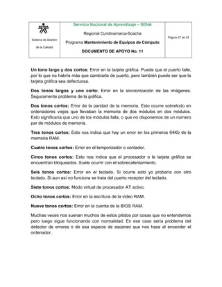 Sistema de Gestión
de la Calidad
Servicio Nacional de Aprendizaje – SENA
Regional Cundinamarca-Soacha
Programa Mantenimiento de Equipos de Cómputo
DOCUMENTO DE APOYO No. 11
Página 27 de 33
Un tono largo y dos cortos: Error en la tarjeta gráfica. Puede que el puerto falle,
por lo que no habría más que cambiarla de puerto, pero también puede ser que la
tarjeta gráfica sea defectuosa.
Dos tonos largos y uno corto: Error en la sincronización de las imágenes.
Seguramente problema de la gráfica.
Dos tonos cortos: Error de la paridad de la memoria. Esto ocurre sobretodo en
ordenadores viejos que llevaban la memoria de dos módulos en dos módulos.
Esto significaría que uno de los módulos falla, o que no disponemos de un número
par de módulos de memoria.
Tres tonos cortos: Esto nos indica que hay un error en los primeros 64Kb de la
memoria RAM.
Cuatro tonos cortos: Error en el temporizador o contador.
Cinco tonos cortos: Esto nos indica que el procesador o la tarjeta gráfica se
encuentran bloqueados. Suele ocurrir con el sobrecalentamiento.
Seis tonos cortos: Error en el teclado. Si ocurre esto yo probaría con otro
teclado. Si aun así no funciona se trata del puerto receptor del teclado.
Siete tonos cortos: Modo virtual de procesador AT activo.
Ocho tonos cortos: Error en la escritura de la video RAM.
Nueve tonos cortos: Error en la cuenta de la BIOS RAM.
Muchas veces nos suenan muchos de estos pitidos por cosas que no entendemos
pero luego sigue funcionando con normalidad. En ese caso sería problema del
detector de errores o de esa especie de escaneo que nos hace al encender el
ordenador.
 