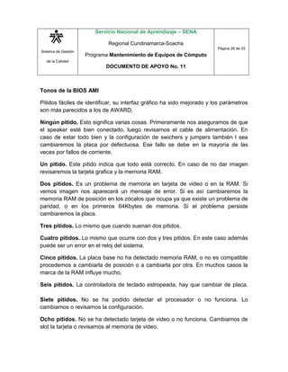Sistema de Gestión
de la Calidad
Servicio Nacional de Aprendizaje – SENA
Regional Cundinamarca-Soacha
Programa Mantenimiento de Equipos de Cómputo
DOCUMENTO DE APOYO No. 11
Página 28 de 33
Tonos de la BIOS AMI
Pitidos fáciles de identificar, su interfaz gráfico ha sido mejorado y los parámetros
son más parecidos a los de AWARD.
Ningún pitido. Esto significa varias cosas. Primeramente nos aseguramos de que
el speaker esté bien conectado, luego revisamos el cable de alimentación. En
caso de estar todo bien y la configuración de swichers y jumpers también l sea
cambiaremos la placa por defectuosa. Ese fallo se debe en la mayoría de las
veces por fallos de corriente.
Un pitido. Este pitido indica que todo está correcto. En caso de no dar imagen
revisaremos la tarjeta grafica y la memoria RAM.
Dos pitidos. Es un problema de memoria en tarjeta de video o en la RAM. Si
vemos imagen nos aparecerá un mensaje de error. Si es así cambiaremos la
memoria RAM de posición en los zócalos que ocupa ya que existe un problema de
paridad, o en los primeros 64Kbytes de memoria. Si el problema persiste
cambiaremos la placa.
Tres pitidos. Lo mismo que cuando suenan dos pitidos.
Cuatro pitidos. Lo mismo que ocurre con dos y tres pitidos. En este caso además
puede ser un error en el reloj del sistema.
Cinco pitidos. La placa base no ha detectado memoria RAM, o no es compatible
procedemos a cambiarla de posición o a cambiarla por otra. En muchos casos la
marca de la RAM influye mucho.
Seis pitidos. La controladora de teclado estropeada, hay que cambiar de placa.
Siete pitidos. No se ha podido detectar el procesador o no funciona. Lo
cambiamos o revisamos la configuración.
Ocho pitidos. No se ha detectado tarjeta de video o no funciona. Cambiamos de
slot la tarjeta o revisamos al memoria de video.
 