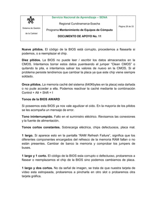 Sistema de Gestión
de la Calidad
Servicio Nacional de Aprendizaje – SENA
Regional Cundinamarca-Soacha
Programa Mantenimiento de Equipos de Cómputo
DOCUMENTO DE APOYO No. 11
Página 29 de 33
Nueve pitidos. El código de la BIOS está corrupto, procedemos a flasearla si
podemos, o a reemplazar el chip.
Diez pitidos. La BIOS no puede leer / escribir los datos almacenados en la
CMOS. Intentamos borrar estos datos puenteando el jumper “Clean CMOS” o
quitando la pila, e intentamos salvar los valores de nuevo en la CMOS. Si el
problema persiste tendremos que cambiar la placa ya que este chip viene siempre
soldado.
Once pitidos. La memoria caché del sistema (640Kbytes en la placa) esta dañada
o no pude acceder a ella. Podemos reactivar la caché mediante la combinación
Control + Alt + Shift + I
Tonos de la BIOS AWARD
Si poseemos esta BIOS ya nos vale agudizar el oído. En la mayoría de los pitidos
se les acompaña un mensaje de error.
Tono ininterrumpido. Fallo en el suministro eléctrico. Revisamos las conexiones
y la fuente de alimentación.
Tonos cortos constantes. Sobrecarga eléctrica, chips defectuosos, placa mal.
1 largo. Si aparece esto en la pantalla “RAM Refresh Failure”, significa que los
diferentes componentes encargados del refresco de la memoria RAM fallan o no
están presentes. Cambiar de banco la memoria y comprobar los jumpers de
buses.
1 largo y 1 corto. El código de la BIOS esta corrupto o defectuoso, probaremos a
flasear o reemplazamos el chip de la BIOS sino podemos cambiamos de placa.
1 largo y dos cortos. No da señal de imagen, se trata de que nuestra tarjeta de
vídeo esta estropeada, probaremos a pincharla en otro slot o probaremos otra
tarjeta gráfica.
 