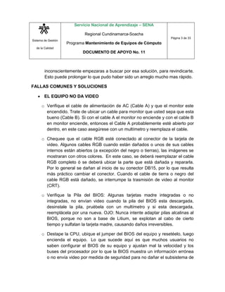 Sistema de Gestión
de la Calidad
Servicio Nacional de Aprendizaje – SENA
Regional Cundinamarca-Soacha
Programa Mantenimiento de Equipos de Cómputo
DOCUMENTO DE APOYO No. 11
Página 3 de 33
inconscientemente empezaras a buscar por esa solución, para revindicarte.
Esto puede prolongar lo que pudo haber sido un arreglo mucho mas rápido.
FALLAS COMUNES Y SOLUCIONES
 EL EQUIPO NO DA VIDEO
o Verifique el cable de alimentación de AC (Cable A) y que el monitor este
encendido. Trate de ubicar un cable para monitor que usted sepa que esta
bueno (Cable B). Si con el cable A el monitor no enciende y con el cable B
en monitor enciende, entonces el Cable A probablemente esté abierto por
dentro, en este caso asegúrese con un multímetro y reemplaza el cable.
o Chequee que el cable RGB esté conectado al conector de la tarjeta de
video. Algunos cables RGB cuando están dañados o unos de sus cables
internos están abiertos (a excepción del negro o tierras), las imágenes se
mostraran con otros colores. En este caso, se deberá reemplazar el cable
RGB completo ó se deberá ubicar la parte que está dañada y repararla.
Por lo general se dañan al inicio de su conector DB15, por lo que resulta
más práctico cambiar el conector. Cuando el cable de tierra o negro del
cable RGB está dañado, se interrumpe la trasmisión de video al monitor
(CRT).
o Verifique la Pila del BIOS: Algunas tarjetas madre integradas o no
integradas, no envían video cuando la pila del BIOS esta descargada,
desinstale la pila, pruébela con un multímetro y si esta descargada,
reemplácela por una nueva. OJO: Nunca intente adaptar pilas alcalinas al
BIOS, porque no son a base de Litium, se explotan al cabo de cierto
tiempo y sulfatan la tarjeta madre, causando daños irreversibles.
o Destape la CPU, ubique el jumper del BIOS del equipo y resetéelo, luego
encienda el equipo. Lo que sucede aquí es que muchos usuarios no
saben configurar el BIOS de su equipo y ajustan mal la velocidad y los
buses del procesador por lo que la BIOS muestra un información errónea
o no envía video por medida de seguridad para no dañar el subsistema de
 