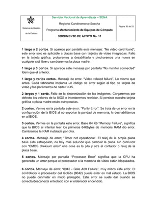 Sistema de Gestión
de la Calidad
Servicio Nacional de Aprendizaje – SENA
Regional Cundinamarca-Soacha
Programa Mantenimiento de Equipos de Cómputo
DOCUMENTO DE APOYO No. 11
Página 30 de 33
1 largo y 2 cortos. Si aparece por pantalla este mensaje: “No video card found”,
este error solo es aplicable a placas base con tarjetas de vídeo integradas. Fallo
en la tarjeta gráfica, probaremos a desabilitarla y pincharemos una nueva en
cualquier slot libre o cambiaremos la placa madre.
1 largo y 3 cortos. Si aparece este mensaje por pantalla “No monitor connected”
Idem que el anterior.
1 largo y varios cortos. Mensaje de error. “Video related failure”. Lo mismo que
antes. Cada fabricante implanta un código de error según el tipo de tarjeta de
video y los parámetros de cada BIOS.
2 largos y 1 cortó. Fallo en la sincronización de las imágenes. Cargaremos por
defecto los valores de la BIOS e intentaremos reiniciar. Si persiste nuestra tarjeta
gráfica o placa madre están estropeadas.
2 cortos. Vemos en la pantalla este error: “Parity Error”. Se trata de un error en la
configuración de la BIOS al no soportar la paridad de memoria, la deshabilitamos
en al BIOS.
3 cortos. Vemos en la pantalla este error. Base 64 Kb “Memory Failure”, significa
que la BIOS al intentar leer los primeros 64Kbytes de memoria RAM dio error.
Cambiamos la RAM instalada por otra.
4 cortos. Mensaje de error; “Timer not operational”. El reloj de la propia placa
base esta estropeado, no hay más solución que cambiar la placa. No confundir
con “CMOS cheksum error” una cosa es la pila y otra el contador o reloj de la
placa base.
5 cortos. Mensaje por pantalla “Processor Error” significa que la CPU ha
generado un error porque el procesador o la memoria de vídeo están bloqueados.
6 cortos. Mensaje de error: “8042 - Gate A20 Failure”, muy mítico este error. El
controlador o procesador del teclado (8042) puede estar en mal estado. La BIOS
no puede conmutar en modo protegido. Este error se suele dar cuando se
conecta/desconecta el teclado con el ordenador encendido.
 