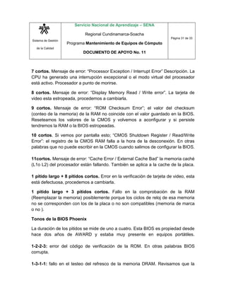 Sistema de Gestión
de la Calidad
Servicio Nacional de Aprendizaje – SENA
Regional Cundinamarca-Soacha
Programa Mantenimiento de Equipos de Cómputo
DOCUMENTO DE APOYO No. 11
Página 31 de 33
7 cortos. Mensaje de error: “Processor Exception / Interrupt Error” Descripción. La
CPU ha generado una interrupción excepcional o el modo virtual del procesador
está activo. Procesador a punto de morirse.
8 cortos. Mensaje de error: “Display Memory Read / Write error”. La tarjeta de
video esta estropeada, procedemos a cambiarla.
9 cortos. Mensaje de error: “ROM Checksum Error”; el valor del checksum
(conteo de la memoria) de la RAM no coincide con el valor guardado en la BIOS.
Reseteamos los valores de la CMOS y volvemos a aconfigurar y si persiste
tendremos la RAM o la BIOS estropeadas.
10 cortos. Si vemos por pantalla esto; “CMOS Shutdown Register / Read/Write
Error”: el registro de la CMOS RAM falla a la hora de la desconexión. En otras
palabras que no puede escribir en la CMOS cuando salimos de configurar la BIOS.
11cortos. Mensaje de error: “Cache Error / External Cache Bad” la memoria caché
(L1o L2) del procesador están fallando. También se aplica a la cache de la placa.
1 pitido largo + 8 pitidos cortos. Error en la verificación de tarjeta de video, esta
está defectuosa, procedemos a cambiarla.
1 pitido largo + 3 pitidos cortos. Fallo en la comprobación de la RAM
(Reemplazar la memoria) posiblemente porque los ciclos de reloj de esa memoria
no se corresponden con los de la placa o no son compatibles (memoria de marca
o no ).
Tonos de la BIOS Phoenix
La duración de los pitidos se mide de uno a cuatro. Esta BIOS es propiedad desde
hace dos años de AWARD y estaba muy presente en equipos portátiles.
1-2-2-3: error del código de verificación de la ROM. En otras palabras BIOS
corrupta.
1-3-1-1: fallo en el testeo del refresco de la memoria DRAM. Revisamos que la
 