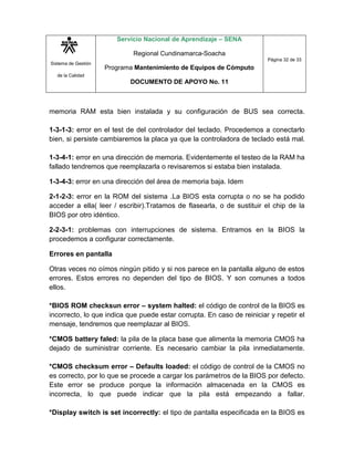 Sistema de Gestión
de la Calidad
Servicio Nacional de Aprendizaje – SENA
Regional Cundinamarca-Soacha
Programa Mantenimiento de Equipos de Cómputo
DOCUMENTO DE APOYO No. 11
Página 32 de 33
memoria RAM esta bien instalada y su configuración de BUS sea correcta.
1-3-1-3: error en el test de del controlador del teclado. Procedemos a conectarlo
bien, si persiste cambiaremos la placa ya que la controladora de teclado está mal.
1-3-4-1: error en una dirección de memoria. Evidentemente el testeo de la RAM ha
fallado tendremos que reemplazarla o revisaremos si estaba bien instalada.
1-3-4-3: error en una dirección del área de memoria baja. Idem
2-1-2-3: error en la ROM del sistema .La BIOS esta corrupta o no se ha podido
acceder a ella( leer / escribir).Tratamos de flasearla, o de sustituir el chip de la
BIOS por otro idéntico.
2-2-3-1: problemas con interrupciones de sistema. Entramos en la BIOS la
procedemos a configurar correctamente.
Errores en pantalla
Otras veces no oímos ningún pitido y si nos parece en la pantalla alguno de estos
errores. Estos errores no dependen del tipo de BIOS. Y son comunes a todos
ellos.
*BIOS ROM checksun error – system halted: el código de control de la BIOS es
incorrecto, lo que indica que puede estar corrupta. En caso de reiniciar y repetir el
mensaje, tendremos que reemplazar al BIOS.
*CMOS battery faled: la pila de la placa base que alimenta la memoria CMOS ha
dejado de suministrar corriente. Es necesario cambiar la pila inmediatamente.
*CMOS checksum error – Defaults loaded: el código de control de la CMOS no
es correcto, por lo que se procede a cargar los parámetros de la BIOS por defecto.
Este error se produce porque la información almacenada en la CMOS es
incorrecta, lo que puede indicar que la pila está empezando a fallar.
*Display switch is set incorrectly: el tipo de pantalla especificada en la BIOS es
 