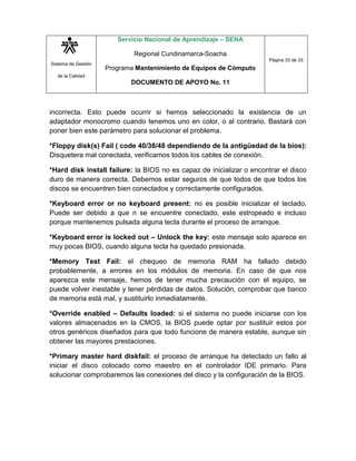 Sistema de Gestión
de la Calidad
Servicio Nacional de Aprendizaje – SENA
Regional Cundinamarca-Soacha
Programa Mantenimiento de Equipos de Cómputo
DOCUMENTO DE APOYO No. 11
Página 33 de 33
incorrecta. Esto puede ocurrir si hemos seleccionado la existencia de un
adaptador monocromo cuando tenemos uno en color, o al contrario. Bastará con
poner bien este parámetro para solucionar el problema.
*Floppy disk(s) Fail ( code 40/38/48 dependiendo de la antigüedad de la bios):
Disquetera mal conectada, verificamos todos los cables de conexión.
*Hard disk install failure: la BIOS no es capaz de inicializar o encontrar el disco
duro de manera correcta. Debemos estar seguros de que todos de que todos los
discos se encuentren bien conectados y correctamente configurados.
*Keyboard error or no keyboard present: no es posible inicializar el teclado.
Puede ser debido a que n se encuentre conectado, este estropeado e incluso
porque mantenemos pulsada alguna tecla durante el proceso de arranque.
*Keyboard error is locked out – Unlock the key: este mensaje solo aparece en
muy pocas BIOS, cuando alguna tecla ha quedado presionada.
*Memory Test Fail: el chequeo de memoria RAM ha fallado debido
probablemente, a errores en los módulos de memoria. En caso de que nos
aparezca este mensaje, hemos de tener mucha precaución con el equipo, se
puede volver inestable y tener pérdidas de datos. Solución, comprobar que banco
de memoria está mal, y sustituirlo inmediatamente.
*Override enabled – Defaults loaded: si el sistema no puede iniciarse con los
valores almacenados en la CMOS, la BIOS puede optar por sustituir estos por
otros genéricos diseñados para que todo funcione de manera estable, aunque sin
obtener las mayores prestaciones.
*Primary master hard diskfail: el proceso de arranque ha detectado un fallo al
iniciar el disco colocado como maestro en el controlador IDE primario. Para
solucionar comprobaremos las conexiones del disco y la configuración de la BIOS.
 
