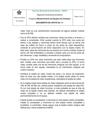 Sistema de Gestión
de la Calidad
Servicio Nacional de Aprendizaje – SENA
Regional Cundinamarca-Soacha
Programa Mantenimiento de Equipos de Cómputo
DOCUMENTO DE APOYO No. 11
Página 4 de 33
video. Esto es una característica incorporada de alguna tarjetas madres
como la M-766.
o Con la CPU abierta verifique las memorias, limpie los pines y el banco, y
vuelva a conectarlas. Esto sucede cuando la CPU esta muy sucia por
dentro y las tarjetas y memorias tienen tanto tiempo que se forma una
capa de sulfato de hierro o cobre en los pines de cada dispositivos,
cortando la comunicación de dicho dispositivo con la tarjeta madre. En
este caso, retire las memorias de sus bancos con mucho cuidado, limpie el
banco con SQ Antiestático y proceda a limpiar casa uno de los pines de
las memorias. Luego instálelas y encienda la computadora.
o Pruebe su CPU con otras memorias que este usted sepa que funcionan
bien. Instale unas memorias que estén bien y pruebe su CPU, si envía
video, pruebe cada una de las memorias antiguas con otro equipo, si no
envía video el otro equipo, reemplace la (s) memoria(s) antiguas por
una(s) nueva(s).
o Verifique la tarjeta de video, limpie los pines y la ranura de expansión.
Esto se hace con otra tarjeta madre, si la tarjeta madre piloto no envía
video con la tarjeta de video sospechosa, reemplace la tarjeta de video.
o Si su tarjeta madre tiene tarjeta de video integrada como el caso de las M-
748, M-755, M-766, etc, intente probar instalando otra tarjeta de video PCI.
Si con otra tarjeta de video funciona, lo más probable es que el chip de
video de la tarjeta madre este dañado. Se deberá reemplazar la tarjeta
madre completa o en su defecto instalar una tarjeta de video
permanentemente en el equipo.
o Intente probar su procesador y memorias en otra tarjeta madre compatible.
Instale su procesador y memorias en otra tarjeta madre compatible y
pruébelos, si encienden, tenga seguro que la tarjeta madre antigua esta
defectuosa o tiene problemas el BIOS.
 