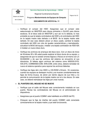 Sistema de Gestión
de la Calidad
Servicio Nacional de Aprendizaje – SENA
Regional Cundinamarca-Soacha
Programa Mantenimiento de Equipos de Cómputo
DOCUMENTO DE APOYO No. 11
Página 6 de 33
o Verifique el Jumper del HDD: Asegúrese que el Jumper este
seleccionado en MASTER para discos primarios o SLAVE para discos
esclavos. Si el disco está en MASTER y aun así no lo detecta, lo mas
probable es que la tarjeta controladora del HDD y el controlados del HDD
en la tarjeta madre este dañada o el BIOS de la tarjeta madre este
dañado. En ese caso deberá ubicar un disco usado, cambiar la tarjeta
controlado del HDD con otra de iguales características y reemplazarla,
actualizar la BIOS del equipo, instalar una tarjeta controlador de HDD ISA
ó Instalar un nuevo disco duro.
o Verifique los archivos de arranque del disco duro. Con un disco de Inicio
de Windows 95 o 98 usted puede explorar el disco duros de su equipo, y
asegúrese de que no existan errores lógicos o físicos en el mismo con un
SCANDISK y de que los archivos del sistema se encuentre el sus
directorios. Si faltase algún archivos del sistema como MSDOS.SYS;
IOS.SYS, COMMAND:COM, WIN.COM, entre otros, deberá reinstalar de
nuevo el sistema operativo para reponer los archivos faltantes
o Verifique las fajas del o los HDD´s y CD-ROM´s Drivers. En ocasiones,
cuando los equipos se destapan mucho y se mueven constantemente las
fajas de forma brusca, de abren por dentro alguno de sus hilos y no
permite la comunicación de la tarjeta madre con el o los discos. En este
caso, se deberá reemplazar las fajas por unas nuevas.
 EL PUNTERO DEL MOUSE NO SE MUEVE
o Verifique que el cable del Mouse este correctamente instalado en sus
puerto. Revise los controladores del Mouse en el administrador de
dispositivos.
o Asegúrese que el puerto COMM1 este habilitado en el BIOS del PC.
o Chequee que la faja de interfaz del puerto COMM1 esté conectada
correctamente en la tarjeta madre y que esté funcionando.
 