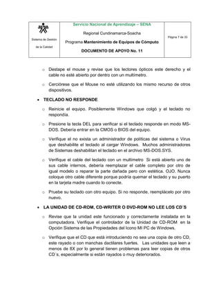 Sistema de Gestión
de la Calidad
Servicio Nacional de Aprendizaje – SENA
Regional Cundinamarca-Soacha
Programa Mantenimiento de Equipos de Cómputo
DOCUMENTO DE APOYO No. 11
Página 7 de 33
o Destape el mouse y revise que los lectores ópticos este derecho y el
cable no esté abierto por dentro con un multímetro.
o Cerciórese que el Mouse no esté utilizando los mismo recurso de otros
dispositivos.
 TECLADO NO RESPONDE
o Reinicie el equipo. Posiblemente Windows que colgó y el teclado no
respondía.
o Presione la tecla DEL para verificar si el teclado responde en modo MS-
DOS. Debería entrar en la CMOS o BIOS del equipo.
o Verifique el no exista un administrador de políticas del sistema o Virus
que deshabilite el teclado al cargar Windows. Muchos administradores
de Sistemas deshabilitan el teclado en el archivo MS-DOS.SYS.
o Verifique el cable del teclado con un multímetro Si está abierto uno de
sus cable internos, debería reemplazar el cable completo por otro de
igual modelo o reparar la parte dañada pero con estética. OJO. Nunca
coloque otro cable diferente porque podría quemar el teclado y su puerto
en la tarjeta madre cuando lo conecte.
o Pruebe su teclado con otro equipo. Si no responde, reemplácelo por otro
nuevo.
 LA UNIDAD DE CD-ROM, CD-WRITER O DVD-ROM NO LEE LOS CD´S
o Revise que la unidad este funcionado y correctamente instalada en la
computadora. Verifique el controlador de la Unidad de CD-ROM en la
Opción Sistema de las Propiedades del Icono MI PC de Windows.
o Verifique que el CD que está introduciendo no sea una copia de otro CD,
este rayado o con manchas dactilares fuertes. Las unidades que leen a
menos de 8X por lo general tienen problemas para leer copias de otros
CD´s, especialmente si están rayados o muy deteriorados.
 