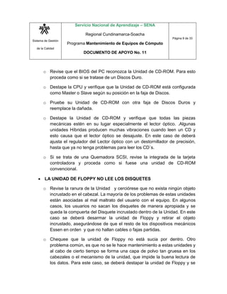 Sistema de Gestión
de la Calidad
Servicio Nacional de Aprendizaje – SENA
Regional Cundinamarca-Soacha
Programa Mantenimiento de Equipos de Cómputo
DOCUMENTO DE APOYO No. 11
Página 8 de 33
o Revise que el BIOS del PC reconozca la Unidad de CD-ROM. Para esto
proceda como si se tratase de un Discos Duro.
o Destape la CPU y verifique que la Unidad de CD-ROM está configurada
como Master o Slave según su posición en la faja de Discos.
o Pruebe su Unidad de CD-ROM con otra faja de Discos Duros y
reemplace la dañada.
o Destape la Unidad de CD-ROM y verifique que todas las piezas
mecánicas estén en su lugar especialmente el lector óptico. .Algunas
unidades Híbridas producen muchas vibraciones cuando leen un CD y
esto causa que el lector óptico se desajuste. En este caso de deberá
ajusta el regulador del Lector óptico con un destornillador de precisión,
hasta que ya no tenga problemas para leer los CD´s.
o Si se trata de una Quemadora SCSI, revise la integrada de la tarjeta
controladora y proceda como si fuese una unidad de CD-ROM
convencional.
 LA UNIDAD DE FLOPPY NO LEE LOS DISQUETES
o Revise la ranura de la Unidad y cerciórese que no exista ningún objeto
incrustado en el cabezal. La mayoría de los problemas de estas unidades
están asociadas al mal maltrato del usuario con el equipo. En algunos
casos, los usuarios no sacan los disquetes de manera apropiada y se
queda la compuerta del Disquete incrustado dentro de la Unidad. En este
caso se deberá desarmar la unidad de Floppy y retirar el objeto
incrustado, asegurándose de que el resto de los dispositivos mecánicos
Essen en orden y que no hallan cables o fajas partidas.
o Chequee que la unidad de Floppy no está sucia por dentro. Otro
problema común, es que no se le hace mantenimiento a estas unidades y
al cabo de cierto tiempo se forma una capa de polvo tan gruesa en los
cabezales o el mecanismo de la unidad, que impide la buena lectura de
los datos. Para este caso, se deberá destapar la unidad de Floppy y se
 