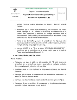 Sistema de Gestión
de la Calidad
Servicio Nacional de Aprendizaje – SENA
Regional Cundinamarca-Soacha
Programa Mantenimiento de Equipos de Cómputo
DOCUMENTO DE APOYO No. 11
Página 9 de 33
limpiara con una Brocha pequeña o un soplador, pero con extremo
cuidado.
o Asegúrese que la unidad este encendida y bien conectada a la tarjeta
madre. Destape la CPU y revise que el cable de alimentación de la
unidad esté conectado y enviando la energía necesaria para el
funcionamiento de la unidad (Esto se verifica con un Multímetro). Luego
verifique que la faja de interfaz este conectada.
o Retire la faja de interfaz y pruebe la unidad con otra faja que usted
separa que está en buenas condiciones Si la unidad responde, entonces
reemplace la faja antigua por la nueva faja.
o Ingrese al BIOS de la PC en la opción "STANDARD CMOS SETUP" y
cerciórese que el controlador de la tarjeta madre para la Unidad de
Floppy este habilitada en Disco de 3 ½.
 LA COMPUTADORA NO ENCIENDE
Pasos Iniciales:
o Asegúrese de que el cable de alimentación del PC esté firmemente
enchufado en un enchufe de poder o extensión de múltiples contactos
(power strip) y que la extensión esté prendida.
o Intente enchufar el PC o extensión de múltiples contactos en otro enchufe
de pared.
o Verifique que el cable de alimentación esté firmemente conectado a la
salida de toma de corriente del PC.
o Verifique que el suministro de energía esté en la posición “prendido” (on).
o Asegúrese de que el suministro de energía esté en el voltaje apropiado para
su región (voltage appropriate to your región).
 
