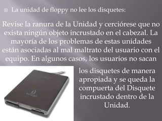   La unidad de floppy no lee los disquetes:

Revise la ranura de la Unidad y cerciórese que no
 exista ningún objeto incrustado en el cabezal. La
   mayoría de los problemas de estas unidades
están asociadas al mal maltrato del usuario con el
 equipo. En algunos casos, los usuarios no sacan
                            los disquetes de manera
                            apropiada y se queda la
                            compuerta del Disquete
                             incrustado dentro de la
                                     Unidad.
 