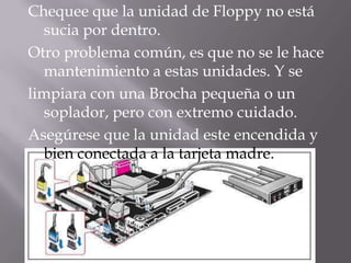 Chequee que la unidad de Floppy no está
  sucia por dentro.
Otro problema común, es que no se le hace
  mantenimiento a estas unidades. Y se
limpiara con una Brocha pequeña o un
  soplador, pero con extremo cuidado.
Asegúrese que la unidad este encendida y
  bien conectada a la tarjeta madre.
 