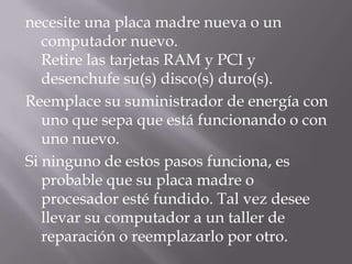 necesite una placa madre nueva o un
   computador nuevo.
   Retire las tarjetas RAM y PCI y
   desenchufe su(s) disco(s) duro(s).
Reemplace su suministrador de energía con
   uno que sepa que está funcionando o con
   uno nuevo.
Si ninguno de estos pasos funciona, es
   probable que su placa madre o
   procesador esté fundido. Tal vez desee
   llevar su computador a un taller de
   reparación o reemplazarlo por otro.
 