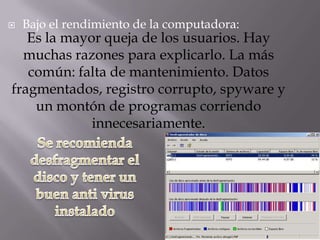    Bajo el rendimiento de la computadora:
   Es la mayor queja de los usuarios. Hay
  muchas razones para explicarlo. La más
   común: falta de mantenimiento. Datos
fragmentados, registro corrupto, spyware y
    un montón de programas corriendo
             innecesariamente.
 
