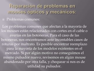    Problemas comunes:
 Los problemas comunes que afectan a la mayoría de
los mouses están relacionados con cortes en el cable o
      averías en las botoneras, Para el caso de las
botoneras, nos encontramos ante incontables casos de
roturas por maltrato. Es posible encontrar reemplazo
    para la mayoría de los modelos existentes en el
   mercado. Si por algún motivo no conseguimos el
 mismo pulsador nuevo, revisemos en algún mouse
  abandonado por otra falla, y chequear si nos es de
                  utilidad su pulsador.
 