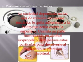    Problemas en mouses mecánicos:

           La suciedad depositada en los
              ejes de rotación del mouse
          mecánico le quita adherencia a la
               bolita que actúa contra la
             superficie. Usando un paño
                humedecido en alcohol
           isopropilico, eliminamos estas
            partículas para devolverle al
                dispositivo su precisión
                        habitual.
 