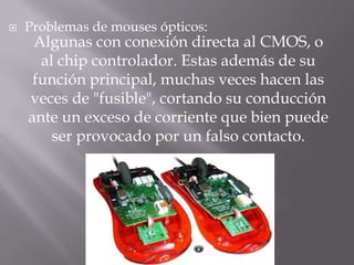    Problemas de mouses ópticos:
     Algunas con conexión directa al CMOS, o
      al chip controlador. Estas además de su
     función principal, muchas veces hacen las
    veces de "fusible", cortando su conducción
    ante un exceso de corriente que bien puede
        ser provocado por un falso contacto.
 