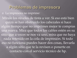    La impresora no imprime:
 Mírale los niveles de tinta a ver. Si eso está bien
    quizá se han obstruido los cabezales si hace
algún tiempo que no imprimes mejor te compras
una nueva. Mira que todos los cables estén en su
sitio que a veces se nos va uno, mira que no haya
  nada retenido en la cola de impresión. Si todo
eso no funciona puedes hacer dos cosas, llevarla
     a algún sitio que te la revisen o ponerte en
        contacto con el servicio técnico de hp.
 
