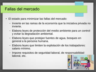 Fallas del mercado
● El estado para minimizar las fallas del mercado:
– Invierte en las ramas de la economía que la iniciativa privada no
invierte.
– Elabora leyes de protección del medio ambiente para un control
y evitar la degradación ambiental.
– Elabora leyes que protejan fuentes de agua, bosques en
general a la persona humana.
– Elabora leyes que limiten la explotación de los trabajadores:
salario mínimo.
– Impone requisitos de seguridad laboral, de responsabilidad
laboral, etc.
 