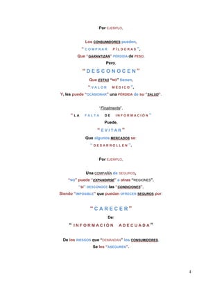 Por EJEMPLO,


            Los CONSUMIDORES pueden,
           “COMPRAR          PÍLDORAS        ”,
         Que “GARANTIZAN” PÉRDIDA de PESO,
                        Pero,

           “D E S C O N OC E N”
              Que ESTAS “NO” tienen,
              “VALOR         MÉDICO     ”,
Y, les puede “OCASIONAR” una PÉRDIDA de su “SALUD”.


                    “Finalmente”,
     “LA    FALTA       DE     INFORMACIÓN        ”
                       Puede,
                   “EVITAR”
            Que algunos MERCADOS se:
               “ D E S A R R O L L E N ”.


                    Por EJEMPLO,


             Una COMPAÑÍA de SEGUROS,
    “NO” puede “EXPANDIRSE” a otras “REGIONES”,
         “SI” DESCONOCE las “CONDICIONES”,
Siendo “IMPOSIBLE” que puedan OFRECER SEGUROS por:


               “CARECER”
                         De:
    “   INFORMACIÓN             ADECUADA”


 De los RIESGOS que “DEMANDAN” los CONSUMIDORES,
                Se les “ASEGUREN”.




                                                      4
 