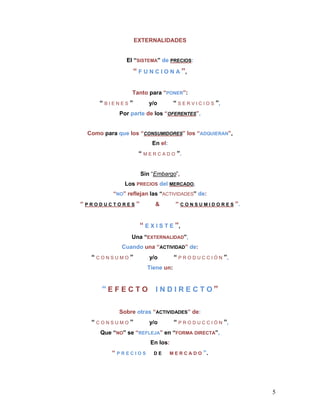 EXTERNALIDADES


              El “SISTEMA” de PRECIOS:
                “ F U N C I O N A ”,

                Tanto para “PONER”:
     “BIENES”         y/o        “ S E R V I C I O S ”,
           Por parte de los “OFERENTES”,


 Como para que los “CONSUMIDORES” los “ADQUIERAN”,
                       En el:
                  “ M E R C A D O ”.


                   Sin “Embargo”,
             Los PRECIOS del MERCADO,
         “NO” reflejan las “ACTIVIDADES” de:
“PRODUCTORES”            &        “ C O N S U M I D O R E S ”.


                  “ E X I S T E ”,
               Una “EXTERNALIDAD”,
            Cuando una “ACTIVIDAD” de:
  “CONSUMO”           y/o        “ P R O D U C C I Ó N ”,
                     Tiene un:


     “EFECTO I NDIRECTO”

           Sobre otras “ACTIVIDADES” de:
  “CONSUMO”           y/o        “ P R O D U C C I Ó N ”,
     Que “NO” se “REFLEJA” en “FORMA DIRECTA”,
                      En los:
         “PRECIOS       DE      MERCADO        ”.




                                                                 5
 
