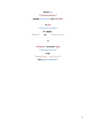 Siendo los,
      “GOBIERNOS”
QUIENES “RESUELVEN”    este PROBLEMA.


             Ya sea,
     “PROVEYENDO”
           El “MISMO”:
“BIEN”      y/o        “ S E R V I C I O ”,


                  U


   OTORGANDO “RECURSOS”       para,
      “INCENTIVAR”
              A las:
  “EMPRESAS           PRIVADAS      ”,
     Para que lo “FABRIQUEN”.




                                              8
 