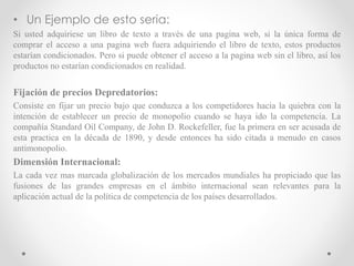 • Un Ejemplo de esto seria:
Si usted adquiriese un libro de texto a través de una pagina web, si la única forma de
comprar el acceso a una pagina web fuera adquiriendo el libro de texto, estos productos
estarían condicionados. Pero si puede obtener el acceso a la pagina web sin el libro, así los
productos no estarían condicionados en realidad.
Fijación de precios Depredatorios:
Consiste en fijar un precio bajo que conduzca a los competidores hacia la quiebra con la
intención de establecer un precio de monopolio cuando se haya ido la competencia. La
compañía Standard Oil Company, de John D. Rockefeller, fue la primera en ser acusada de
esta practica en la década de 1890, y desde entonces ha sido citada a menudo en casos
antimonopolio.
Dimensión Internacional:
La cada vez mas marcada globalización de los mercados mundiales ha propiciado que las
fusiones de las grandes empresas en el ámbito internacional sean relevantes para la
aplicación actual de la política de competencia de los países desarrollados.
 